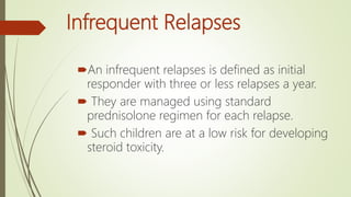 Infrequent Relapses
An infrequent relapses is defined as initial
responder with three or less relapses a year.
 They are managed using standard
prednisolone regimen for each relapse.
 Such children are at a low risk for developing
steroid toxicity.
 