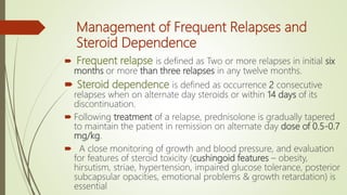 Management of Frequent Relapses and
Steroid Dependence
 Frequent relapse is defined as Two or more relapses in initial six
months or more than three relapses in any twelve months.
 Steroid dependence is defined as occurrence 2 consecutive
relapses when on alternate day steroids or within 14 days of its
discontinuation.
 Following treatment of a relapse, prednisolone is gradually tapered
to maintain the patient in remission on alternate day dose of 0.5-0.7
mg/kg.
 A close monitoring of growth and blood pressure, and evaluation
for features of steroid toxicity (cushingoid features – obesity,
hirsutism, striae, hypertension, impaired glucose tolerance, posterior
subcapsular opacities, emotional problems & growth retardation) is
essential
 