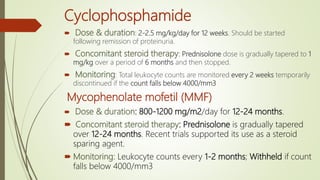 Cyclophosphamide
 Dose & duration: 2-2.5 mg/kg/day for 12 weeks. Should be started
following remission of proteinuria.
 Concomitant steroid therapy: Prednisolone dose is gradually tapered to 1
mg/kg over a period of 6 months and then stopped.
 Monitoring: Total leukocyte counts are monitored every 2 weeks temporarily
discontinued if the count falls below 4000/mm3
Mycophenolate mofetil (MMF)
 Dose & duration: 800-1200 mg/m2/day for 12-24 months.
 Concomitant steroid therapy: Prednisolone is gradually tapered
over 12-24 months. Recent trials supported its use as a steroid
sparing agent.
 Monitoring: Leukocyte counts every 1-2 months; Withheld if count
falls below 4000/mm3
 