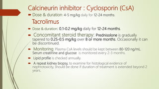 Calcineurin inhibitor : Cyclosporin (CsA)
 Dose & duration: 4-5 mg/kg daily for 12-24 months.
Tacrolimus
 Dose & duration: 0.1-0.2 mg/kg daily for 12-24 months.
 Concomitant steroid therapy: Prednisolone is gradually
tapered to 0.25-0.5 mg/kg over 8 or more months. Occasionally it can
be discontinued.
 Monitoring: Plasma CsA levels should be kept between 80-120 ng/mL.
Serum creatinine and glucose is monitored every 2-3 months.
 Lipid profile is checked annually.
 A repeat kidney biopsy, to examine for histological evidence of
nephrotoxicity, should be done if duration of treatment is extended beyond 2
years.
 