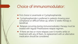 Choice of immunomodulator:
 First choice is Levamisole or Cyclophosphamide.
 Cyclophosphamide is preferred in patients showing poor
compliance or difficult follow up, where 12 weeks therapy is
beneficial.
 Relapses occurring during immunomodulator therapy must be
treated with regular Prednisolone relapse regimen.
 If there are two or more relapses over 6 months while on
treatment with any of them, its replacement with an alternative
medication should be considered.
 