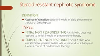 Steroid resistant nephrotic syndrome
DEFINITION;
 Absence of remission despite 4 weeks of daily prednisolone
therapy at 2mg/kg/day
TYPES:
INITIAL NON RESPONDER(INR) A child who does not
respond to initial 4 weeks of prednisolone therapy
 SUBSEQUENT NON-RESPONDER(SNR) A child who
was steroid responsive earlier fails to respond to subsequent
4 weeks course of prednisolone therapy
 