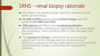 SRNS - renal biopsy rationale
 All children with steroid resistant nephrotic syndrome should
under go renal biopsy.
 30-40% of SRNS patients show minimal change nephrotic
syndrome,30-40% show FSGS.
 20% patients with SRNS show membranoproliferative
glomerulonephritis, membranous nephropathy, IgA nephropathy
and amyloidosis. These conditions differ in their evaluation and
treatment.
 The response to therapy is determined by renal histology;
patients with minimal change nephrotic syndrome show
satisfactory response to therapy, while presence of FSGS or chronic
tubulointerstitial changes is associated with unsatisfactory
outcomes.
 