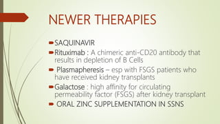 NEWER THERAPIES
SAQUINAVIR
Rituximab : A chimeric anti-CD20 antibody that
results in depletion of B Cells
 Plasmapheresis – esp with FSGS patients who
have received kidney transplants
Galactose : high affinity for circulating
permeability factor (FSGS) after kidney transplant
 ORAL ZINC SUPPLEMENTATION IN SSNS
 
