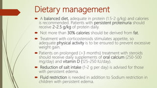 Dietary management
 A balanced diet, adequate in protein (1.5-2 g/kg) and calories
is recommended. Patients with persistent proteinuria should
receive 2-2.5 g/kg of protein daily.
 Not more than 30% calories should be derived from fat.
 Treatment with corticosteroids stimulates appetite, so
adequate physical activity is to be ensured to prevent excessive
weight gain.
 Patients on prolonged (>3 months) treatment with steroids
should receive daily supplements of oral calcium (250-500
mg/day) and vitamin D (125-250 IU/day).
 Reduction of salt intake (1-2 g per day) is advised for those
with persistent edema.
 Fluid restriction is needed in addition to Sodium restriction in
children with persistent edema.
 
