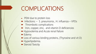 COMPLICATIONS
 PEM due to protein loss
 Infections: – S. pneumonia , H. influenza – VPDs
 Thrombotic complications
 Iron, copper, zinc, and vitamin D deficiencies
 Hypovolemia and Acute renal Failure
 Edema
 Loss of various binding proteins, (Thyroxine and vit D)
 Hyperlipidemia.
 Steroid Toxicity
 