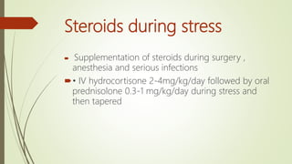 Steroids during stress
 Supplementation of steroids during surgery ,
anesthesia and serious infections
• IV hydrocortisone 2-4mg/kg/day followed by oral
prednisolone 0.3-1 mg/kg/day during stress and
then tapered
 