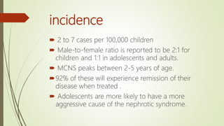 incidence
 2 to 7 cases per 100,000 children
 Male-to-female ratio is reported to be 2:1 for
children and 1:1 in adolescents and adults.
 MCNS peaks between 2-5 years of age.
92% of these will experience remission of their
disease when treated .
 Adolescents are more likely to have a more
aggressive cause of the nephrotic syndrome.
 