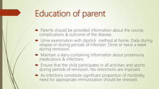 Education of parent
 Parents should be provided information about the course,
complications & outcome of the disease.
 Urine examination with dipstick method at home. Daily during
relapse or during periods of infection. Once or twice a week
during remission.
 Maintain a dairy containing information about proteinuria,
medications & infections.
 Ensure that the child participates in all activities and sports
during periods of remission. No restrictions are imposed.
 As infections constitute significant proportion of morbidity,
need for appropriate immunization should be stressed.
 