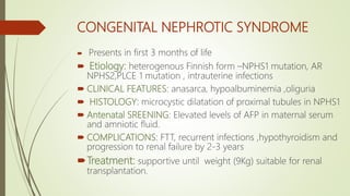 CONGENITAL NEPHROTIC SYNDROME
 Presents in first 3 months of life
 Etiology: heterogenous Finnish form –NPHS1 mutation, AR
NPHS2,PLCE 1 mutation , intrauterine infections
 CLINICAL FEATURES: anasarca, hypoalbuminemia ,oliguria
 HISTOLOGY: microcystic dilatation of proximal tubules in NPHS1
 Antenatal SREENING: Elevated levels of AFP in maternal serum
and amniotic fluid.
 COMPLICATIONS: FTT, recurrent infections ,hypothyroidism and
progression to renal failure by 2-3 years
Treatment: supportive until weight (9Kg) suitable for renal
transplantation.
 