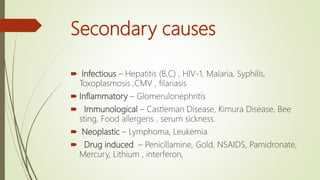 Secondary causes
 Infectious – Hepatitis (B,C) , HIV-1, Malaria, Syphilis,
Toxoplasmosis ,CMV , filariasis
 Inflammatory – Glomerulonephritis
 Immunological – Castleman Disease, Kimura Disease, Bee
sting, Food allergens , serum sickness.
 Neoplastic – Lymphoma, Leukemia
 Drug induced – Penicillamine, Gold, NSAIDS, Pamidronate,
Mercury, Lithium , interferon,
 