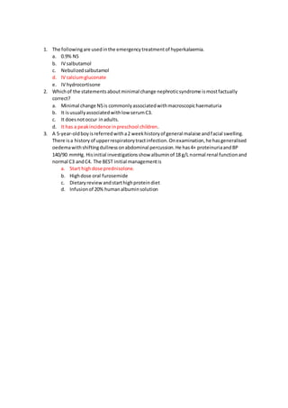 1. The followingare usedinthe emergencytreatmentof hyperkalaemia.
a. 0.9% NS
b. IV salbutamol
c. Nebulizedsalbutamol
d. IV calciumgluconate
e. IV hydrocortisone
2. Whichof the statementsaboutminimal change nephroticsyndrome ismostfactually
correct?
a. Minimal change NSis commonlyassociatedwithmacroscopichaematuria
b. It isusuallyassociatedwithlow serumC3.
c. It doesnotoccur inadults.
d. It has a peakincidence inpreschool children.
3. A 5-year-oldboyisreferredwitha2 weekhistoryof general malaise andfacial swelling.
There isa historyof upperrespiratorytractinfection.Onexamination,he hasgeneralised
oedemawithshiftingdullnessonabdominal percussion.He has4+ proteinuriaandBP
140/90 mmHg. Hisinitial investigationsshow albuminof 18 g/L normal renal functionand
normal C3 andC4. The BEST initial managementis
a. Start highdose prednisolone.
b. Highdose oral furosemide
c. Dietaryreviewandstarthighproteindiet
d. Infusionof 20% humanalbuminsolution
 