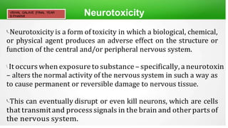 Neurotoxicity
Neurotoxicity is a form of toxicity in which a biological, chemical,
or physical agent produces an adverse effect on the structure or
function of the central and/or peripheral nervous system.
 It occurs when exposure to substance – specifically, aneurotoxin
– alters the normal activity of the nervous system in such a way as
to cause permanent or reversible damage to nervous tissue.
This can eventually disrupt or even kill neurons, which are cells
that transmitand process signals in the brain and otherparts of
the nervous system.
VISHAL GALAVE [FINAL YEAR
B.PHARM]
 