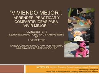 “ VIVIENDO MEJOR”:  APRENDER, PRACTICAR Y COMPARTIR IDEAS PARA  ‘VIVIR MEJOR’.  “LIVING BETTER”:  LEARNING, PRACTICING AND SHARING WAYS TO ‘LIVE BETTER’. AN EDUCATIONAL PROGRAM FOR HISPANIC IMMIGRANTS IN GREENWOOD, SC   NUTRITN 572 : Nutrition Education Project Implementation & Evaluation   Prepared by Lynsey Bock Online MPH in Nutrition Student, University of Massachusetts Amherst 