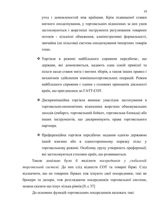 угод і домовленостей між країнами. Крім підвищеної ставки
митного оподаткування, у торговельних відносинах за цих умов
застосовуються і жорсткіші інструменти регулювання товарних
потоків - кількісні обмеження, адміністративні формальності,
звичайна (не пільгова) система оподаткування імпортних товарів
тощо.
 Торгівля в режимі найбільшого сприяння передбачає, що
держави, які домовляються, надають одна одній привілеї та
пільги щодо ставок мита і митних зборів, а також інших правил і
механізмів здійснення зовнішньоторговельних операцій. Режим
найбільшого сприяння є одним з головних принципів діяльності
країн, що приєдналися до ГАТТ-СОТ.
 Дискримінаційна торгівля виникає унаслідок застосування в
торговельно-економічних відносинах жорстких обмежувальних
заходів (ембарго, торговельний бойкот, торговельна блокада) або
інших інструментів, що дискримінують права торговельного
партнера.
 Преференційна торгівля передбачає надання однією державою
іншій взаємно або в односторонньому порядку пільг у
торговельному режимі. Особливу групу утворюють преференції,
які застосовуються стосовно країн, що розвиваються.
Також доцільно було б виділити посередників у глобальній
торговельній системі. До них слід віднести СОТ та товарні біржі. Слід
відзначити, що на товарних біржах теж існують свої посередники, такі як
брокери та дилери, тож розглядаючи посередників торговельної системи,
можна сказати що існує кілька рівнів.[9, с 37]
До основних функцій торговельних посередників належать такі:
10
 