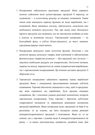 1. Посередники забезпечують реалізацію продукції. Вони сприяють
шляхом здійснення актів купівлі-продажу продукції її переходу до
споживачів — в остаточному рахунку до кінцевих споживачів. Таким
чином вони виконують корисну функцію як щодо виробників, так і
споживачів. Вони замикають систему, забезпечують досягнення нею
необхідного кінцевого результату. Так, при цьому вони збільшують
вартість продукції для споживача, але ця торговельна надбавка до ціни
е платою за відповідну послугу. Торговельний посередник — не
благодійний фонд, а суб'єкт бізнес-діяльності, до якого зовнішнє
середовище формує певні вимоги.
2. Посередники виконують певні логістичні функції. Логістика є тим
аспектом процесу розподілу товарів, який пов'язаний із забезпеченням
фізичного руху товарів (як на виході — збут продукції, так і на вході —
закупівля необхідних ресурсів для підприємства). Логістичні питання,
зокрема на виході, вирішуються як самим підприємством-виробником,
так і торговельними посередниками. Це питання доставки продукції, її
зберігання та ін.
3. Торговельні посередники здійснюють первинну оцінку виробленої
продукції. Вони є своєрідними представниками кінцевих суб'єктів
споживання. Торговці абсолютно зацікавлені в тому, щоб та продукція,
яку вони отримають від виробників, була продана кінцевим
споживачам. Це є ключовою умовою реалізації економічних інтересів
торговельних посередників. Тому торговці є фактично суб'єктами
товарознавчої експертизи та первинними ринковими експертами
продукції виробників. Якщо посередник купує продукцію чи бере її на
реалізацію, то це означає, що його експертна оцінка ринкової
конкурентоспроможності продукції є позитивною. Якщо ні, то це
означає, що у торговця є сумніви щодо її конкурентоспроможності на
ринку — за ціною, властивостями, надійністю, дизайном тощо. Для
11
 