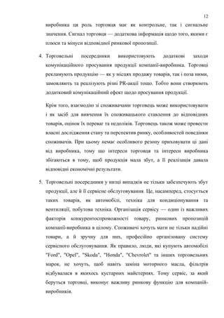 виробника ця роль торговця має як контрольне, так і сигнальне
значення. Сигнал торговця — додаткова інформація щодо того, якими є
плюси та мінуси відповідної ринкової пропозиції.
4. Торговельні посередники використовують додаткові заходи
комунікаційного просування продукції компанії-виробника. Торговці
рекламують продукцію — як у місцях продажу товарів, так і поза ними,
замовляють та реалізують різні РR-акції тощо. Тобто вони створюють
додатковий комунікаційний ефект щодо просування продукції.
Крім того, взаємодію зі споживачами торговець може використовувати
і як засіб для вивчення їх споживацького ставлення до відповідних
товарів, оцінок їх переваг та недоліків. Торговець також може провести
власні дослідження стану та перспектив ринку, особливостей поведінки
споживачів. При цьому немає особливого резону приховувати ці дані
від виробника, тому що інтереси торговця та інтереси виробника
збігаються в тому, щоб продукція мала збут, а її реалізація давала
відповідні економічні результати.
5. Торговельні посередники у низці випадків не тільки забезпечують збут
продукції, але й її сервісне обслуговування. Це, насамперед, стосується
таких товарів, як автомобілі, техніка для кондиціонування та
вентиляції, побутова техніка. Організація сервісу — один із важливих
факторів конкурентоспроможності товару, ринкових пропозицій
компанії-виробника в цілому. Споживачі хочуть мати не тільки надійні
товари, а й зручну для них, професійно організовану систему
сервісного обслуговування. Як правило, люди, які купують автомобілі
"Ford", "Opel", "Skoda", "Honda", "Chevrolet" та інших торговельних
марок, не хочуть, щоб навіть заміна моторного масла, фільтрів
відбувалася в якихось кустарних майстернях. Тому сервіс, за який
беруться торговці, виконує важливу ринкову функцію для компаній-
виробників.
12
 