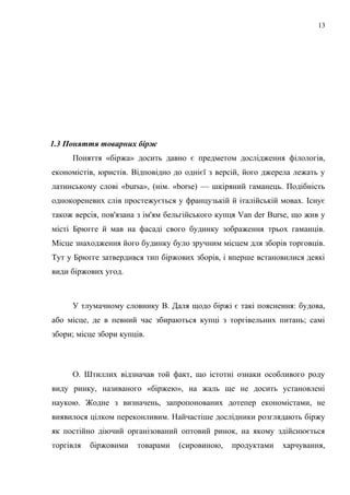 1.3 Поняття товарних бірж
Поняття «біржа» досить давно є предметом дослідження філологів,
економістів, юристів. Відповідно до однієї з версій, його джерела лежать у
латинському слові «bursa», (нім. «borse) — шкіряний гаманець. Подібність
однокореневих слів простежується у французькій й італійській мовах. Існує
також версія, пов'язана з ім'ям бельгійського купця Van der Burse, що жив у
місті Брюгге й мав на фасаді свого будинку зображення трьох гаманців.
Місце знаходження його будинку було зручним місцем для зборів торговців.
Тут у Брюгге затвердився тип біржових зборів, і вперше встановилися деякі
види біржових угод.
У тлумачному словнику В. Даля щодо біржі є такі пояснення: будова,
або місце, де в певний час збираються купці з торгівельних питань; самі
збори; місце збори купців.
О. Штиллих відзначав той факт, що істотні ознаки особливого роду
виду ринку, називаного «біржею», на жаль ще не досить установлені
наукою. Жодне з визначень, запропонованих дотепер економістами, не
виявилося цілком переконливим. Найчастіше дослідники розглядають біржу
як постійно діючий організований оптовий ринок, на якому здійснюється
торгівля біржовими товарами (сировиною, продуктами харчування,
13
 