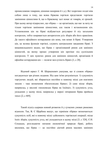 промисловими товарами, цінними паперами й т.д.). Всі теоретики згодні між
собою лише в тому, що всяка біржова торгівля представляє торгівлю
замінними цінностями й, що в біржовому залі немає ні товарів, ні грошей.
При цьому автор підкреслює, що «біржа — це організація, що має за мету не
тільки торгівлю замінними цінностями, але також і встановлення цін.
Установлення цін на біржі відбувається регулярно й під загальним
контролем, тобто покривається авторитетом усіх зборів або його правління.
Де такого офіційного котирування цін нема, там немає й біржі. Утворення
цін, це велика функція торгівлі, служить центральним завданням біржі. З
вищевикладеного видно, що біржа є організований ринок для замінних
цінностей, на якому процес утворення цін протікає під суспільним
контролем. У цих пунктах: ринок для замінних цінностей, організація й
офіційне котирування цін — полягає вся сутність біржі» [1, с 20].
Відомий юрист Г. Ф. Шершеневич указував, що зі словом «біржа»
поєднуються три різних подання. Під цим ім'ям розуміються: 1) сукупність
торгуючих людей, які збираються постійно в певному місці для взаємних
зносин - таке визначення «багатолюдна біржа»; 2) саме місце зборів,
наприклад, у вислові «московська біржа на Ільїнці»; 3) сукупність угод,
укладених у цьому місці, наприклад у виразі «вчорашня біржа пройшла
тихо» [2, с 469].
Такий підхід одержав певний розвиток й у сучасних умовах ринкових
відносин. Так, В. С Щербина вказує, що терміном «біржа» визначаються:
сукупність осіб, які в певному місці здійснюють торгівельні операції; місце
їхніх зборів; сукупність угод, які укладаються в цьому місці [3, с 328]. Є.Н.
Сохацька, розглядаючи питання економічної природи біржі, робить
висновок, що біржа — це постійно діючий ринок масових замінних
14
 