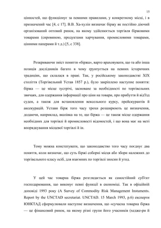 цінностей, що функціонує за певними правилами, у конкретному місці, і в
призначений час [4, с 17]. В.В. Ха-хулін визначає біржу як постійно діючий
організований оптовий ринок, на якому здійснюється торгівля біржовими
товарами (сировиною, продуктами харчування, промисловими товарами,
цінними паперами й т.д.) [5, с 338].
Розкриваючи зміст поняття «біржа», варто враховувати, що та або інша
позиція дослідників багато в чому ґрунтується на певних історичних
традиціях, що склалася в праві. Так, у російському законодавстві XIX
століття (Торгівельний Устав 1857 p.), було закріплено наступне поняття:
біржа — це місце зустрічі, засноване за необхідності по торгівельних
звичаях, для одержання інформації про ціни на товари, про прибуття й від'їзд
суден, а також для встановлення вексельного курсу, прейскурантів й
аксекурацій. Устави бірж того часу трохи розширюють це визначення,
додаючи, наприклад, вказівка на те, що біржа — це також місце одержання
необхідних для торгівлі й промисловості відомостей, і що вона має на меті
впорядкування місцевої торгівлі й ін.
Тому можна констатувати, що законодавство того часу поєднує два
поняття, коли визначає, що суть біржі соборні місця або збори належних до
торгівельного класу осіб, для взаємних по торгівлі зносин й угод.
У цей час товарна біржа розглядається як самостійний суб'єкт
господарювання, що виконує певні функції в економіці. Так в офіційній
доповіді 1993 року (A Survey of Commodity Risk Management Instuments.
Report by the UNCTAD secretariat. UNCTAD. 15 March 1993, p.6) експерти
ЮНКТАД сформулювали наступне визначення, що «сучасна товарна біржа
— це фінансовий ринок, на якому різні групи його учасників (хедже-ри й
15
 