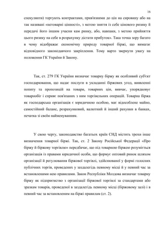 спекулянти) торгують контрактами, прив'язними до цін на сировину або на
так називані «нетоварні цінності», з метою зняття із себе цінового ризику й
передачі його іншим учасни кам ринку, або, навпаки, з метою прийняття
цього ризику на себе в розрахунку дістати прибуток». Така точка зору багато
в чому відображає економічну природу товарної біржі, що вимагає
відповідного законодавчого закріплення. Тому варто звернути увагу на
положення ГК України й Закону.
Так, ст. 279 ГК України визначає товарну біржу як особливий суб'єкт
господарювання, що надає послуги в укладанні біржових угод, виявленні
попиту та пропозицій на товари, товарних цін, вивчає, упорядковує
товарообіг і сприяє пов'язаних з ним торгівельних операцій. Товарна біржа
як господарська організація є юридичною особою, має відособлене майно,
самостійний баланс, розрахунковий, валютний й інший рахунки в банках,
печатка зі своїм найменуванням.
У свою чергу, законодавство багатьох країн СНД містить трохи інше
визначення товарної біржі. Так, ст. 2 Закону Російської Федерації «Про
біржу й біржову торгівлю» передбачає, що під товарною біржею розуміється
організація із правами юридичної особи, що формує оптовий ринок шляхом
організації й регулювання біржової торгівлі, здійснюваної у формі голосних
публічних торгів, проведених у заздалегідь певному місці й у певний час за
встановленими нею правилами. Закон Республіки Молдова визначає товарну
біржу як підприємство з організації біржової торгівлі за стандартами або
зразкам товарів, проведеної в заздалегідь певному місці (біржовому залі) і в
певний час за встановленим на біржі правилам (ст. 2).
16
 