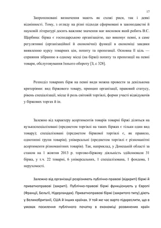 Запропоновані визначення мають як схожі риси, так і деякі
відмінності. Тому, з огляду на різні підходи сформовані в законодавстві й
науковій літературі досить важливе значення має висновок який робить B.C.
Щербина: біржа є господарською організацією, що виконує певні, а саме
регулятивні (організаційної й економічні) функції в економіці завдяки
виявленню курсу товарних цін, попиту та пропозиції. Основна її ціль —
сприяння зібранню в одному місці (на біржі) попиту та пропозиції на певні
товари, обслуговування їхнього обороту [З, с 328].
Розподіл товарних бірж на певні види можна провести за декількома
критеріями: вид біржового товару, принцип організації, правовий статусу,
рівень спеціалізації, місце й роль світовій торгівлі, форми участі відвідувачів
у біржових торгах й ін.
Залежно від характеру асортиментів товарів товарні біржі діляться на
вузькоспеціалізовані (предметом торгівлі на таких біржах є тільки один вид
товару); спеціалізовані (предметом біржової торгівлі є, як правило,
однотипні групи товарів); універсальні (предметом торгівлі є різноманітні
асортименти різноманітних товарів). Так, наприклад, у Донецькій області за
станом на 1 жовтня 2013 р. торгово-біржову діяльність здійснювали 31
біржа, у т.ч. 22 товарні, 6 універсальних, 1 спеціалізована, 1 фондова, 1
нерухомості.
Залежно від організації розрізняють публічно-правові (відкриті) біржі й
приватноправові (закриті). Публічно-правові біржі функціонують у Європі
(Франції, Бельгії, Нідерландах). Приватноправові біржі (закритого типу) діють
у Великобританії, США й інших країнах. У той же час варто підкреслити, що в
умовах посилення публічного початку в економіці розвинених країн
17
 