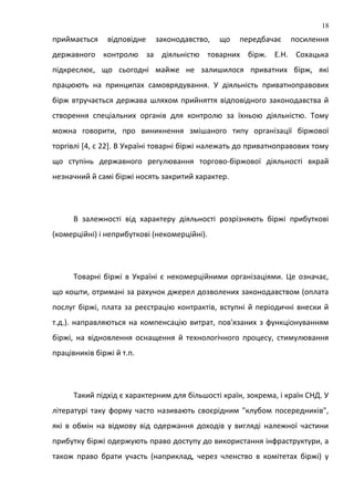 приймається відповідне законодавство, що передбачає посилення
державного контролю за діяльністю товарних бірж. Е.Н. Сохацька
підкреслює, що сьогодні майже не залишилося приватних бірж, які
працюють на принципах самоврядування. У діяльність приватноправових
бірж втручається держава шляхом прийняття відповідного законодавства й
створення спеціальних органів для контролю за їхньою діяльністю. Тому
можна говорити, про виникнення змішаного типу організації біржової
торгівлі [4, с 22]. В Україні товарні біржі належать до приватноправових тому
що ступінь державного регулювання торгово-біржової діяльності вкрай
незначний й самі біржі носять закритий характер.
В залежності від характеру діяльності розрізняють біржі прибуткові
(комерційні) і неприбуткові (некомерційні).
Товарні біржі в Україні є некомерційними організаціями. Це означає,
що кошти, отримані за рахунок джерел дозволених законодавством (оплата
послуг біржі, плата за реєстрацію контрактів, вступні й періодичні внески й
т.д.). направляються на компенсацію витрат, пов'язаних з функціонуванням
біржі, на відновлення оснащення й технологічного процесу, стимулювання
працівників біржі й т.п.
Такий підхід є характерним для більшості країн, зокрема, і країн СНД. У
літературі таку форму часто називають своєрідним "клубом посередників",
які в обмін на відмову від одержання доходів у вигляді належної частини
прибутку біржі одержують право доступу до використання інфраструктури, а
також право брати участь (наприклад, через членство в комітетах біржі) у
18
 