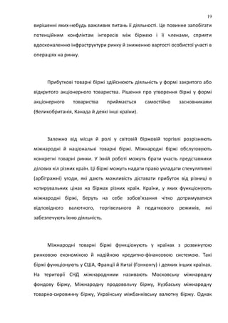 вирішенні яких-небудь важливих питань її діяльності. Це повинне запобігати
потенційним конфліктам інтересів між біржею і її членами, сприяти
вдосконаленню інфраструктури ринку й зниженню вартості особистої участі в
операціях на ринку.
Прибуткові товарні біржі здійснюють діяльність у формі закритого або
відкритого акціонерного товариства. Рішення про утворення біржі у формі
акціонерного товариства приймається самостійно засновниками
(Великобританія, Канада й деякі інші країни).
Залежно від місця й ролі у світовій біржовій торгівлі розрізняють
міжнародні й національні товарні біржі. Міжнародні біржі обслуговують
конкретні товарні ринки. У їхній роботі можуть брати участь представники
ділових кіл різних країн. Ці біржі можуть надати право укладати спекулятивні
(арбітражні) угоди, які дають можливість діставати прибуток від різниці в
котирувальних цінах на біржах різних країн. Країни, у яких функціонують
міжнародні біржі, беруть на себе зобов'язання чітко дотримуватися
відповідного валютного, торгівельного й податкового режимів, які
забезпечують їхню діяльність.
Міжнародні товарні біржі функціонують у країнах з розвинутою
ринковою економікою й надійною кредитно-фінансовою системою. Такі
біржі функціонують у США, Франції й Китаї (Гонконгу) і деяких інших країнах.
На території СНД міжнародними називають Московську міжнародну
фондову біржу, Міжнародну продовольчу біржу, Кузбаську міжнародну
товарно-сировинну біржу, Українську міжбанківську валютну біржу. Однак
19
 