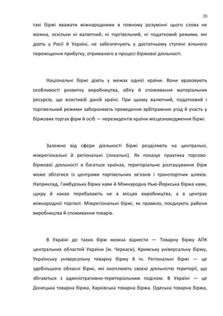 такі біржі вважати міжнародними в повному розумінні цього слова не
можна, оскільки ні валютний, ні торгівельний, ні податковий режими, які
діють у Росії й Україні, не забезпечують у достатньому ступені вільного
переміщення прибутку, отриманого в процесі біржової діяльності.
Національні біржі діють у межах однієї країни. Вони враховують
особливості розвитку виробництва, обігу й споживання матеріальних
ресурсів, що властивій даній країні. При цьому валютний, податковий і
торгівельний режими забороняють проведення арбітражних угод й участь у
біржових торгах фірм й осіб — нерезидентів країни місцезнаходження біржі.
Залежно від сфери діяльності біржі розділяють на центральні,
міжрегіональні й регіональні (локальні). Як показує практика торгово-
біржової діяльності в багатьох країнах, територіальне розташування бірж
може збігатися із центрами торгівельних зв'язків і транспортних шляхів.
Наприклад, Гамбурзька біржа кави й Міжнародна Нью-Йоркська біржа кави,
цукру й какао перебувають не в місцях виробництва, а в центрах
міжнародної торгівлі. Міжрегіональні біржі, як правило, поєднують райони
виробництва й споживання товарів.
В Україні до таких бірж можна віднести — Товарну біржу АПК
центральних областей України (м. Черкаси), Кримську універсальну біржу,
Українську універсальну товарну біржу й ін. Регіональні біржі — це
здебільшого обласні біржі, які охоплюють своєю діяльністю території, що
збігаються з адміністративно-територіальним поділом. В Україні — це
Донецька товарна біржа, Харківська товарна біржа. Одеська товарна біржа,
20
 