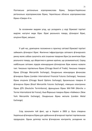 Полтавська регіональна агропромислова біржа, Західно-Українська
регіональна агропромислова біржа, Чернігівська обласна агропромислова
біржа «Сівера» й ін.
За основними видами угод, що укладають у ході біржової торгівлі
виділяє наступні види бірж: біржі реального товару, ф'ючерсні біржі,
опціонні біржі, змішані.
У цей час, домінуюче положення в практиці світової біржової торгівлі
займають ф'ючерсні біржі. Фактично інфраструктура світового ф'ючерсного
ринку являє собою сукупність всіх існуючих товарних бірж (за винятком бірж
реального товару, що збереглися в деяких країнах, що розвиваються). Серед
найбільших світових лідерів міжнародних ф'ючерсних бірж можна назвати
такі: Чиказька торгівельна біржа (Chicago Board of Trade), Чиказька товарна
біржа (Chicago Mercantile Exchange), Лондонська міжнародна фінансова
ф'ючерсна біржа (London International Financial Futures Exchange), Чиказька
біржа опціонів (Chicago Board Options Exchange), Бразильська товарна й
ф'ючерсна біржа (Brasil Mercantile Futures Exchange), німецька електронна
біржа ДТБ (Deutsche Terminborse), французька біржа МА-ТИФ (Marche a
Terme International de Franse), Нью-Йоркська товарна біржа «Наймекс» (New
York Mercantile Exchange), Лондонська біржа металів (London Metal
Exchange).
Слід зазначити той факт, що в Україні в 2003 р. була створена
Українська ф'ючерсна біржа для здійснення ф'ючерсної торгівлі торгівельною
продукцією. Однак дотепер частка ф'ючерсних контрактів, укладених на
21
 