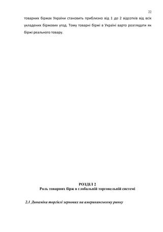 товарних біржах України становить приблизно від 1 до 2 відсотків від всіх
укладених біржових угод. Тому товарні біржі в Україні варто розглядати як
біржі реального товару.
РОЗДІЛ 2
Роль товарних бірж в глобальній торговельній системі
2.1 Динаміка торгівлі зернових на американському ринку
22
 