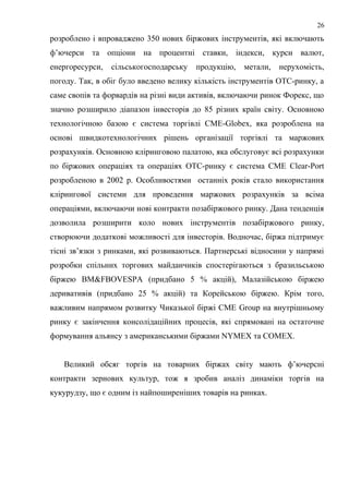 розроблено і впроваджено 350 нових біржових інструментів, які включають
ф’ючерси та опціони на процентні ставки, індекси, курси валют,
енергоресурси, сільськогосподарську продукцію, метали, нерухомість,
погоду. Так, в обіг було введено велику кількість інструментів ОТС-ринку, а
саме свопів та форвардів на різні види активів, включаючи ринок Форекс, що
значно розширило діапазон інвесторів до 85 різних країн світу. Основною
технологічною базою є система торгівлі СМЕ-Globex, яка розроблена на
основі швидкотехнологічних рішень організації торгівлі та маржових
розрахунків. Основною кліринговою палатою, яка обслуговує всі розрахунки
по біржових операціях та операціях ОТС-ринку є система СМЕ Clear-Port
розробленою в 2002 р. Особливостями останніх років стало використання
клірингової системи для проведення маржових розрахунків за всіма
операціями, включаючи нові контракти позабіржового ринку. Дана тенденція
дозволила розширити коло нових інструментів позабіржового ринку,
створюючи додаткові можливості для інвесторів. Водночас, біржа підтримує
тісні зв’язки з ринками, які розвиваються. Партнерські відносини у напрямі
розробки спільних торгових майданчиків спостерігаються з бразильською
біржею BM&FBOVESPA (придбано 5 % акцій), Малазійською біржею
деривативів (придбано 25 % акцій) та Корейською біржею. Крім того,
важливим напрямом розвитку Чиказької біржі CME Group на внутрішньому
ринку є закінчення консолідаційних процесів, які спрямовані на остаточне
формування альянсу з американськими біржами NYMEX та COMEX.
Великий обсяг торгів на товарних біржах світу мають ф’ючерсні
контракти зернових культур, тож я зробив аналіз динаміки торгів на
кукурудзу, що є одним із найпоширеніших товарів на ринках.
26
 
