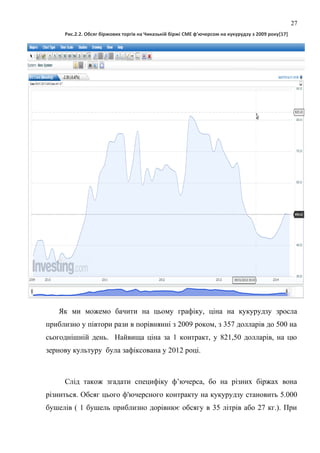 Рис.2.2. Обсяг біржових торгів на Чиказькій біржі CME ф’ючерсом на кукурудзу з 2009 року[17]
Як ми можемо бачити на цьому графіку, ціна на кукурудзу зросла
приблизно у півтори рази в порівнянні з 2009 роком, з 357 долларів до 500 на
сьогоднішній день. Найвища ціна за 1 контракт, у 821,50 долларів, на цю
зернову культуру була зафіксована у 2012 році.
Слід також згадати специфіку ф’ючерса, бо на різних біржах вона
різниться. Обсяг цього ф'ючерсного контракту на кукурудзу становить 5.000
бушелів ( 1 бушель приблизно дорівнює обсягу в 35 літрів або 27 кг.). При
27
 
