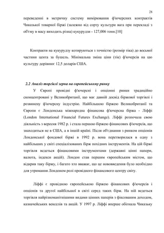 переведенні в метричну систему вимірювання ф'ючерсних контрактів
Чиказької товарної біржі (залежно від сорту культури вага при перекладі з
об'єму в масу виходить різна) кукурудзи - 127,006 тонн.[10]
Контракти на кукурудзу котируються з точністю (розмір тіка) до восьмої
частини цента за бушель. Мінімальна зміна ціни (тік) ф'ючерсів на цю
культуру дорівнює 12,5 доларів США.
2.2 Аналіз торгівлі зерна на європейському ринку
У Європі провідні ф'ючерсні і опціонні ринки традиційно
сконцентровані у Великобританії, що має давній досвід біржової торгівлі і
розвинену ф'ючерсну індустрію. Найбільшою біржею Великобританії та
Європи є Лондонська міжнародна фінансова ф'ючерсна біржа - Ліффі
(London International Financial Futures Exchange). Ліффі розпочала свою
діяльність з вересня 1982 р. і стала першою біржею фінансових ф'ючерсів, що
знаходиться не в США, а в іншій країні. Після об'єднання з ринком опціонів
Лондонської фондової біржі в 1992 р. вона перетворилася в одну з
найбільших у світі спеціалізованих бірж похідних інструментів. На цій біржі
торгівля ведеться фінансовими інструментами (державні цінні папери,
валюта, індекси акцій). Лондон став першим європейським містом, що
відкрив таку біржу, і багато хто вважає, що це нововведення було необхідно
для утримання Лондоном ролі провідного фінансового центру світу.
Ліффі є провідною європейською біржею фінансових ф'ючерсів і
опціонів та другої найбільшої в світі серед таких бірж. На ній ведеться
торгівля найрізноманітнішими видами цінних паперів з фіксованим доходом,
казначейських векселів та акцій. У 1997 р. Ліффі вперше обігнала Чиказьку
28
 