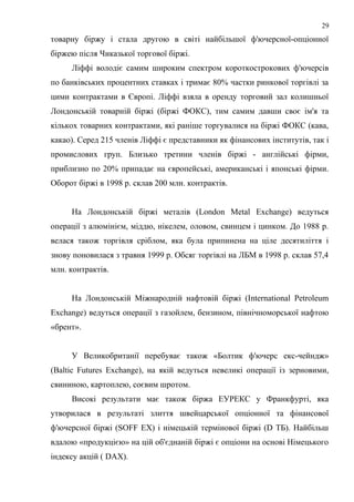товарну біржу і стала другою в світі найбільшої ф'ючерсної-опціонної
біржею після Чиказької торгової біржі.
Ліффі володіє самим широким спектром короткострокових ф'ючерсів
по банківських процентних ставках і тримає 80% частки ринкової торгівлі за
цими контрактами в Європі. Ліффі взяла в оренду торговий зал колишньої
Лондонській товарній біржі (біржі ФОКС), тим самим давши своє ім'я та
кількох товарних контрактами, які раніше торгувалися на біржі ФОКС (кава,
какао). Серед 215 членів Ліффі є представники як фінансових інститутів, так і
промислових груп. Близько третини членів біржі - англійські фірми,
приблизно по 20% припадає на європейські, американські і японські фірми.
Оборот біржі в 1998 р. склав 200 млн. контрактів.
На Лондонській біржі металів (London Metal Exchange) ведуться
операції з алюмінієм, міддю, нікелем, оловом, свинцем і цинком. До 1988 р.
велася також торгівля сріблом, яка була припинена на ціле десятиліття і
знову поновилася з травня 1999 р. Обсяг торгівлі на ЛБМ в 1998 р. склав 57,4
млн. контрактів.
На Лондонській Міжнародній нафтовій біржі (International Petroleum
Exchange) ведуться операції з газойлем, бензином, північноморської нафтою
«брент».
У Великобританії перебуває також «Болтик ф'ючерс екс-чейндж»
(Baltic Futures Exchange), на якій ведуться невеликі операції із зерновими,
свининою, картоплею, соєвим шротом.
Високі результати має також біржа ЕУРЕКС у Франкфурті, яка
утворилася в результаті злиття швейцарської опціонної та фінансової
ф'ючерсної біржі (SOFF ЕХ) і німецькій термінової біржі (D ТБ). Найбільш
вдалою «продукцією» на цій об'єднаній біржі є опціони на основі Німецького
індексу акцій ( DAX).
29
 