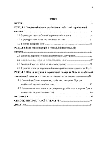 ЗМІСТ
ВСТУП ....................................................................................................................4
РОЗДІЛ 1. Теоретичні основи дослідження глобальної торговельної
системи:...................................................................................................................6
1.1 Характеристика глобальної торговельної системи...................................6
1.2 Структура глобальної торговельної системи..........................................9
1.3 Поняття товарних бірж ……………………………….…………...........13
РОЗДІЛ 2. Роль товарних бірж в глобальній торговельній
системі:..................................................................................................................22
2.1 Динаміка торгівлі зернових на американському ринку.........................22
2.2 Аналіз торгівлі зерна на європейському ринку.......................................27
2.3 Тенденції торгівлі зерна на азійському ринку .......................................30
2.4 Строкові угоди та не реальний товар в регіональному розрізі на ТБ...33
РОЗДІЛ 3 Шляхи залучення український товарних бірж до глобальної
торговельної системи :… ………………………………………....................36
3.1 Основні проблеми залучення українських товарних бірж до
глобальної торговельної системи………………………………............36
3.2 Напрями вдосконалення позиціонування українських товарних бірж в
глобальній торговельній системі………………......................................40
ВИСНОВКИ..........................................................................................................46
СПИСОК ВИКОРИСТАНОЇ ЛІТЕРАТУРИ.................................................40
ДОДАТКИ.............................................................................................................51
3
 