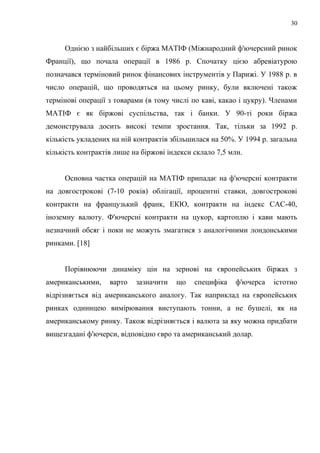 Однією з найбільших є біржа МАТІФ (Міжнародний ф'ючерсний ринок
Франції), що почала операції в 1986 р. Спочатку цією абревіатурою
позначався терміновий ринок фінансових інструментів у Парижі. У 1988 р. в
число операцій, що проводяться на цьому ринку, були включені також
термінові операції з товарами (в тому числі по каві, какао і цукру). Членами
МАТІФ є як біржові суспільства, так і банки. У 90-ті роки біржа
демонструвала досить високі темпи зростання. Так, тільки за 1992 р.
кількість укладених на ній контрактів збільшилася на 50%. У 1994 р. загальна
кількість контрактів лише на біржові індекси склало 7,5 млн.
Основна частка операцій на МАТІФ припадає на ф'ючерсні контракти
на довгострокові (7-10 років) облігації, процентні ставки, довгострокові
контракти на французький франк, ЕКЮ, контракти на індекс САС-40,
іноземну валюту. Ф'ючерсні контракти на цукор, картоплю і кави мають
незначний обсяг і поки не можуть змагатися з аналогічними лондонськими
ринками. [18]
Порівнюючи динаміку цін на зернові на європейських біржах з
американськими, варто зазначити що специфіка ф'ючерса істотно
відрізняється від американського аналогу. Так наприклад на європейських
ринках одиницею вимірювання виступають тонни, а не бушелі, як на
американському ринку. Також відрізняється і валюта за яку можна придбати
вищезгадані ф'ючерси, відповідно євро та американський долар.
30
 