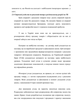 пояснити те, що Японія на сьогодні є найбільшим імпортером зернових у
світі.
2.4 Строкові угоди та не реальний товар в регіональному розрізі на ТБ
Крім операцій з реальним товаром існує досить широкий перелік
операцій на строк без реального товару. На західних біржах ці операції
активно використовуються брокерами, оскільки дають можливість
проявити свої професійні якості і отримати підвищений прибуток.
У нас в Україні вони поки що не практикуються, але з
розширенням обсягу продажу товарів і лібералізацією цін на них ці
операції займуть своє місце на біржі.
Контракт на майбутню поставку - це договір, який укладається на
поставку ще не виробленої продукції за фіксованою ціною. Цей контракт
є проміжним між традиційним форвар-контрактом (операція з реальним
товаром) і ф'ючерсною операцією. Наприклад, на Українській аграрній
біржі (УАБ) укладаються контракти на поставку зерна майбутнього
урожаю. Укладення такої угоди в сучасних умовах надає продавцю
додаткових фінансових можливостей, а покупця певним чином страхує
від інфляційних ризиків.
Ф'ючерсні угоди укладаються, як правило, не з метою купівлі або
продажу товару, а з метою страхування (хеджування) угод з реальним
товаром. Вони укладаються за фіксованою в момент укладення угоди
ціною, з виконанням її через певний проміжок часу.
Для виконання угоди, як гарантія, вноситься невелика сума.
Розрахунки здійснюються через розрахункову або клірингову палату (на
наших біржах тільки розробляється положення про клірингову палату),
яка стає посередником між покупцем і продавцем і гарантує виконання
34
 