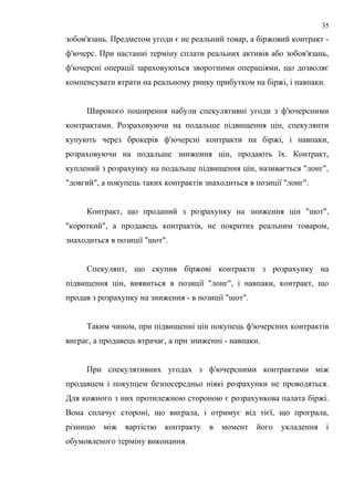 зобов'язань. Предметом угоди є не реальний товар, а біржовий контракт -
ф'ючерс. При настанні терміну сплати реальних активів або зобов'язань,
ф'ючерсні операції зараховуються зворотними операціями, що дозволяє
компенсувати втрати на реальному ринку прибутком на біржі, і навпаки.
Широкого поширення набули спекулятивні угоди з ф'ючерсними
контрактами. Розраховуючи на подальше підвищення цін, спекулянти
купують через брокерів ф'ючерсні контракти на біржі, і навпаки,
розраховуючи на подальше зниження цін, продають їх. Контракт,
куплений з розрахунку на подальше підвищення цін, називається "лонг",
"довгий", а покупець таких контрактів знаходиться в позиції "лонг".
Контракт, що проданий з розрахунку на зниження цін "шот",
"короткий", а продавець контрактів, не покритих реальним товаром,
знаходиться в позиції "шот".
Спекулянт, що скупив біржові контракти з розрахунку на
підвищення цін, виявиться в позиції "лонг", і навпаки, контракт, що
продав з розрахунку на зниження - в позиції "шот".
Таким чином, при підвищенні цін покупець ф'ючерсних контрактів
виграє, а продавець втрачає, а при зниженні - навпаки.
При спекулятивних угодах з ф'ючерсними контрактами між
продавцем і покупцем безпосередньо ніякі розрахунки не проводяться.
Для кожного з них протилежною стороною є розрахункова палата біржі.
Вона сплачує стороні, що виграла, і отримує від тієї, що програла,
різницю між вартістю контракту в момент його укладення і
обумовленого терміну виконання.
35
 