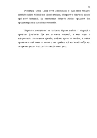 Ф'ючерсна угода може бути ліквідована у будь-який момент,
шляхом сплати різниці між ціною продажу контракту і поточною ціною
при його ліквідації. Це називається викупом раніше проданих або
продажем раніше куплених контрактів.
Широкого поширення на західних біржах набули і операції з
преміями (опціони). До них належать операції, в яких один з
контрагентів, заплативши премію, набуває права на опціон, а також
право на основі заяви до певного дня зробити той чи інший вибір, що
стосується угоди. Існує декілька видів таких угод.
36
 