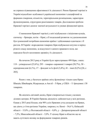 не сприяла підвищенню ефективності їх діяльності. Ринок біржової торгівлі в
Україні відособлює особливості української економіки і специфічний за
формами створення, кількістю, територіальним розміщенням, характером
функціонування, структурою реалізованих товарів. Дослідження проблем
біржової торгівлі досягає значної актуальності в умовах фінансової кризи.
Становлення біржової торгівлі у світі відбувалося з ініціативи купців,
спочатку – брокери, потім – біржі, а її подальший розвиток та удосконалення
був зумовлений потребами економіки країни і здійснювався одночасно з її
ростом. В Україні відродження товарних бірж відбувалося штучно в період
різкого спаду економіки, за відсутності єдиного правового поля, що
породило безліч негативних проявів у їх діяльності.
На початок 2013 року в Україні було зареєстровано 499 бірж, з яких:
118 – універсальні (23,6%), 293 – товарно–сировинні і товарні (58,7%), 30 –
агропромислові (6,1%), 17 – фондові та їх філії (3,4%), 41 – інші (8,2%) [26, с
203].
Разом з тим, у багатьох країнах світу функціонує тільки одна біржа:
Швеція, Швейцарія, Нідерланди, в Англії – 5 бірж, у США – 11 фондових і 30
товарних.
Як свідчить світовий досвід, біржі створюються тільки у великих
ділових центрах. В Україні біржова діяльність здійснюється у всіх регіонах.
Однак у 2013 році більше, ніж 90% усіх біржових угод укладено на біржах,
що діють у п’яти регіонах України, зокрема у м. Києві – 54,6 %, Київській
області – 15,8%, у Полтавській області – 8,0%, у – Дніпропетровській області
– 7,5%, Миколаївській області – 5,9%. У цілому біржі в областях ще не
мають суттєвого впливу на формування товарних ринків.
38
 