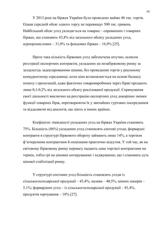 У 2013 році на біржах України було проведено майже 46 тис. торгів.
Однак середній обсяг одного торгу не перевищує 500 тис. гривень.
Найбільший обсяг угод укладається на товарно – сировинних і товарних
біржах, що становить 43,8% від загального обсягу укладених угод,
агропромислових – 31,8% та фондових біржах – 16,9% [25].
Проте така кількість біржових угод забезпечена штучно, шляхом
реєстрації експортних контрактів, укладених на позабіржовому ринку за
заздалегідь задекларованими цінами, без проведення торгів у реальному
конкурентному середовищі, коли ціна встановлюється на основі балансу
попиту і пропозицій, адже фактично товаровиробники через біржі продають
лише 0,1-0,2% від загального обсягу реалізованої продукції. Спрямування
своєї діяльності виключно на реєстрацію експортних угод докорінно змінює
функції товарних бірж, перетворюючи їх у звичайних гуртових посередників
та віддаляючи від аналогів, що діють в інших країнах.
Коефіцієнт ліквідності укладених угод на біржах України становить
75%. Більшість (86%) укладених угод становлять спотові угоди, форвардні
контракти в структурі біржового обороту займають лише 14%, а торгівля
ф’ючерсними контрактами й опціонами практично відсутня. У той час, як на
світовому біржовому ринку перевагу надають саме торгівлі контрактами на
термін, тобто грі на цінових котируваннях і хеджуванню, що і становить суть
цінової стабілізації ринку.
У структурі спотових угод більшість становлять угоди із
сільськогосподарської продукції – 43,4%, палива – 40,5%, цінних паперів –
5,1%; форвардних угод – із сільськогосподарської продукції – 81,4%,
продуктів харчування – 18% [27].
39
 