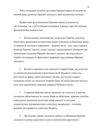 Тобто інтенсивне кількісне зростання біржової мережі не впливає на
якісний рівень розвитку біржової діяльності, який залишається низьким.
Неефективне функціонування біржового ринку зумовлено як
об’єктивними, так і суб’єктивними чинниками. Зокрема, серед об’єктивних
факторів можна виділити такі:
1. Недосконалість законодавства, що регулює біржову діяльність.
Відсутність законодавчо встановлених правил поведінки на біржовому ринку
та прийняття численних нормативно – правових актів – одні з яких сприяли
розвитку біржової торгівлі, а інші, навпаки, запроваджували обмеження, які
загрожували існуванню біржової діяльності, свідчить про відсутність в
Україні послідовного й ефективного державного регулювання біржової
діяльності.
2. Вузькість правового поля діяльності товарних бірж, що долається
за допомогою різноманітних нормативних актів, більшість з яких слід
розглядати як форму адміністративного впливу, що штучно створює
економічні умови для діяльності товарних бірж. Ці адміністративні заходи в
різні часи передбачали створення аграрного біржового ринку.
3. Створення біржового ринку продукції, що надходить у рахунок
погашення заборгованості за оплати зборів на обов'язкове державне пенсійне
страхування, погашення податкової заборгованості та поставки
підприємствам агропромислового комплексу матеріально – технічних
ресурсів, які одержують за рахунок бюджету.
4. Організацію торгівлі заставним майном та обмеження біржової
діяльності на ринку нерухомості шляхом виключення нерухомості з
40
 