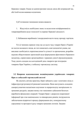 біржових товарів. Однак ці адміністративні заходи діяли або нетривалий час,
або їхній вплив виявився незначним.
Суб’єктивними чинниками можна вважати:
1. Відсутність необхідних знань та недостатня поінформованість
товаровиробників щодо технології та переваг біржової діяльності.
2. Небажання виробників і посередників вести чесну прозору торгівлю.
Усі ці чинники сприяли тому що до цього часу товарні біржі в Україні
не посіли належного місця, як того вимагають нові економічні умови, що
викликає необхідність переосмислення їх сутності та призначення, розробки
науково обґрунтованих пропозицій щодо формування ефективного біржового
механізму, сприятливих організаційних і правових умов їх функціонування.
Тому досить складно на сьогоднішній день говорити про інтеграцію
товарних бірж України у глобальну торговельну систему.
3.2 Напрями вдосконалення позиціонування українських товарних
бірж в глобальній торговельній системі
Як свідчить світова практика, біржі займають одне з ключових місць в
інфраструктурі розвинутої ринкової економіки. Вони виступають складним
саморегулюючим механізмом залучення та перерозподілу матеріальних та
грошових ресурсів, завдяки якому стає можливим здійснення багатьох
виробничо-фінансових операцій. Товарні біржі є джерелом оперативної
інформації про стан національних та міжнародних ринків, інструментом
забезпечення відкритості процесу формування цін у конкурентному
середовищі та прозорості руху товарно-грошових потоків. Завдяки
41
 