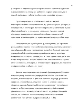 ф’ючерсній та опціонній біржовій торгівлі виникає можливість суттєвого
зменшення цінового ризику при здійсненні операцій хеджування, що в
значній мірі виявляє стабілізуючий вплив на економічні процеси.
Проте на сучасному етапі біржова діяльність в Україні
характеризується низькою ефективністю. Це зумовлено рядом факторів, до
яких відносяться насамперед: економічна криза, яка проявляється в падінні
обсягів виробництва та споживання вітчизняних біржових товарів;
відставання законодавчо-нормативної бази від актуальних потреб
сьогодення; відсутність умов для впровадження ф’ючерсного обігу тощо.
Наведені наслідки (сучасні умови функціонування) для біржового
ринку особливо важливі тому, що біржовий ринок не лише паралельно існує
з позабіржовим. Ці ринки тісно пов'язані між собою: біржовий ринок має
потужний стабілізуючий вплив на касовий ринок завдяки механізму
хеджування потенціальних касових угод. У такий спосіб стабілізуються не
тільки майбутні ціни, а й обсяги виробництва, а також надаються гарантії
збуту (постачання), збільшується потік вірогідної інформації, яка є основою
для прогнозів і на позабіржовому ринку.
3 метою подолання виявлених недоліків функціонування біржового
товарного ринку України його реформування доцільно здійснювати за
моделлю, в якій поєднуються діяльність біржових структур, фінансових
кредитних установ (банків, кредитних спілок) та активна фінансова
підтримка держави. Таке співробітництво приверне увагу потенціальних
хеджерів до біржового ринку шляхом надання кредитів і державної
фінансової допомоги для відкриття депозитних рахунків у кліринговій
системі, що є особливо важливим з огляду на загальний складний
економічний стан суб'єктів підприємництва[28, c. 51-53].
42
 