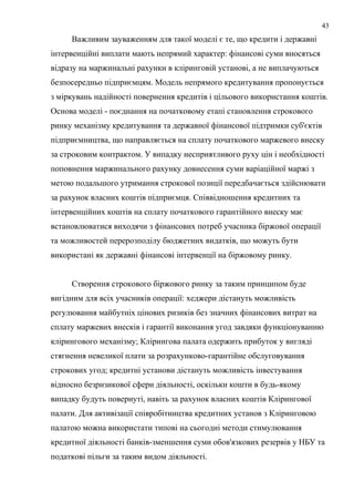 Важливим зауваженням для такої моделі є те, що кредити і державні
інтервенційні виплати мають непрямий характер: фінансові суми вносяться
відразу на маржинальні рахунки в кліринговій установі, а не виплачуються
безпосередньо підприємцям. Модель непрямого кредитування пропонується
з міркувань надійності повернення кредитів і цільового використання коштів.
Основа моделі - поєднання на початковому етапі становлення строкового
ринку механізму кредитування та державної фінансової підтримки суб'єктів
підприємництва, що направляється на сплату початкового маржевого внеску
за строковим контрактом. У випадку несприятливого руху цін і необхідності
поповнення маржинального рахунку довнесення суми варіаційної маржі з
метою подальшого утримання строкової позиції передбачається здійснювати
за рахунок власних коштів підприємця. Співвідношення кредитних та
інтервенційних коштів на сплату початкового гарантійного внеску має
встановлюватися виходячи з фінансових потреб учасника біржової операції
та можливостей перерозподілу бюджетних видатків, що можуть бути
використані як державні фінансові інтервенції на біржовому ринку.
Створення строкового біржового ринку за таким принципом буде
вигідним для всіх учасників операції: хеджери дістануть можливість
регулювання майбутніх цінових ризиків без значних фінансових витрат на
сплату маржевих внесків і гарантії виконання угод завдяки функціонуванню
клірингового механізму; Клірингова палата одержить прибуток у вигляді
стягнення невеликої плати за розрахунково-гарантійне обслуговування
строкових угод; кредитні установи дістануть можливість інвестування
відносно безризикової сфери діяльності, оскільки кошти в будь-якому
випадку будуть повернуті, навіть за рахунок власних коштів Клірингової
палати. Для активізації співробітництва кредитних установ з Кліринговою
палатою можна використати типові на сьогодні методи стимулювання
кредитної діяльності банків-зменшення суми обов'язкових резервів у НБУ та
податкові пільги за таким видом діяльності.
43
 