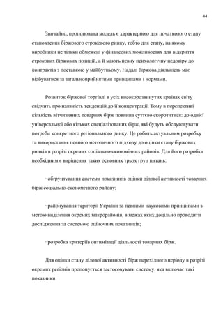 Звичайно, пропонована модель є характерною для початкового етапу
становлення біржового строкового ринку, тобто для етапу, на якому
виробники не тільки обмежені у фінансових можливостях для відкриття
строкових біржових позицій, а й мають певну психологічну недовіру до
контрактів з поставкою у майбутньому. Надалі біржова діяльність має
відбуватися за загальноприйнятими принципами і нормами.
Розвиток біржової торгівлі в усіх високорозвинутих країнах світу
свідчить про наявність тенденцій до її концентрації. Тому в перспективі
кількість вітчизняних товарних бірж повинна суттєво скоротитися: до однієї
універсальної або кількох спеціалізованих бірж, які будуть обслуговувати
потреби конкретного регіонального ринку. Це робить актуальним розробку
та використання певного методичного підходу до оцінки стану біржових
ринків в розрізі окремих соціально-економічних районів. Для його розробки
необхідним є вирішення таких основних трьох груп питань:
· обґрунтування системи показників оцінки ділової активності товарних
бірж соціально-економічного району;
· районування території України за певними науковими принципами з
метою виділення окремих макрорайонів, в межах яких доцільно проводити
дослідження за системою оціночних показників;
· розробка критеріїв оптимізації діяльності товарних бірж.
Для оцінки стану ділової активності бірж перехідного періоду в розрізі
окремих регіонів пропонується застосовувати систему, яка включає такі
показники:
44
 