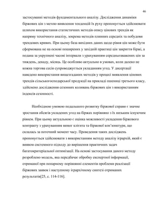 застосуванні методів фундаментального аналізу. Дослідження динаміки
біржових цін з метою виявлення тенденцій їх руху пропонується здійснювати
шляхом використання статистичних методів опису цінових трендів як
напряму технічного аналізу, зокрема методів плинних середніх та побудови
трендових кривих. При цьому база вихідних даних щодо рівня цін може бути
сформована не на основі поширених у західній практиці цін закриття біржі, а
подана за укрупнені часові інтервали з урахуванням середньозважених цін за
тиждень, декаду, місяць. Це особливо актуально в умовах, коли далеко не
кожна торгова сесія супроводжується укладанням угод. У дисертації
наведено використання вищезгаданих методів у процесі виявлення цінових
трендів сільськогосподарської продукції на прикладі пшениці третього класу,
здійснено дослідження сезонних коливань біржових цін з використанням
індексів сезонності.
Необхідною умовою подальшого розвитку біржової справи є значне
зростання обсягів укладених угод на біржах порівняно з їх низьким існуючим
рівнем. При цьому актуальною є оцінка можливості укладення біржового
контракту з урахуванням вимог клієнта та біржової кон’юнктури, що
склалась за поточний момент часу. Проведення таких досліджень
пропонується здійснювати з використанням методу аналізу ієрархій, який є
виявом системного підходу до вирішення практичних задач
багатокритеріальної оптимізації. На основі застосування даного методу
розроблено модель, яка передбачає обробку експертної інформації,
отриманої при попарному порівнянні елементів проблеми реалізації
біржових заявок і наступному ієрархічному синтезі отриманих
результатів[25, c. 114-116].
46
 