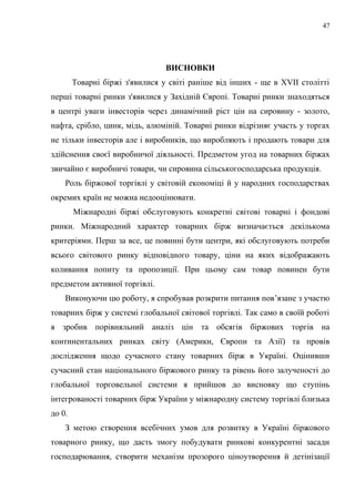 ВИСНОВКИ
Товарні біржі з'явилися у світі раніше від інших - ще в XVII столітті
перші товарні ринки з'явилися у Західній Європі. Товарні ринки знаходяться
в центрі уваги інвесторів через динамічний ріст цін на сировину - золото,
нафта, срібло, цинк, мідь, алюміній. Товарні ринки відрізняє участь у торгах
не тільки інвесторів але і виробників, що виробляють і продають товари для
здійснення своєї виробничої діяльності. Предметом угод на товарних біржах
звичайно є виробничі товари, чи сировина сільськогосподарська продукція.
Роль біржової торгівлі у світовій економіці й у народних господарствах
окремих країн не можна недооцінювати.
Міжнародні біржі обслуговують конкретні світові товарні і фондові
ринки. Міжнародний характер товарних бірж визначається декількома
критеріями. Перш за все, це повинні бути центри, які обслуговують потреби
всього світового ринку відповідного товару, ціни на яких відображають
коливання попиту та пропозиції. При цьому сам товар повинен бути
предметом активної торгівлі.
Виконуючи цю роботу, я спробував розкрити питання пов’язане з участю
товарних бірж у системі глобальної світової торгівлі. Так само в своїй роботі
я зробив порівняльний аналіз цін та обсягів біржових торгів на
континентальних ринках світу (Америки, Європи та Азії) та провів
дослідження щодо сучасного стану товарних бірж в Україні. Оцінивши
сучасний стан національного біржового ринку та рівень його залученості до
глобальної торговельної системи я прийшов до висновку що ступінь
інтегрованості товарних бірж України у міжнародну систему торгівлі близька
до 0.
З метою створення всебічних умов для розвитку в Україні біржового
товарного ринку, що дасть змогу побудувати ринкові конкурентні засади
господарювання, створити механізм прозорого ціноутворення й детінізації
47
 