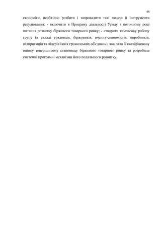 економіки, необхідно розбити і запровадити такі заходи й інструменти
регулювання: - включити в Програму діяльності Уряду в поточному році
питання розвитку біржового товарного ринку; - створити тимчасову робочу
групу (в складі урядовців, біржовиків, вчених-економістів, виробників,
підприємців та лідерів їхніх громадських об'єднань), яка дала б кваліфіковану
оцінку теперішньому становищу біржового товарного ринку та розробила
системні програмні механізми його подальшого розвитку.
48
 
